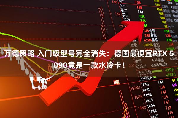万德策略 入门级型号完全消失：德国最便宜RTX 5090竟是一款水冷卡！