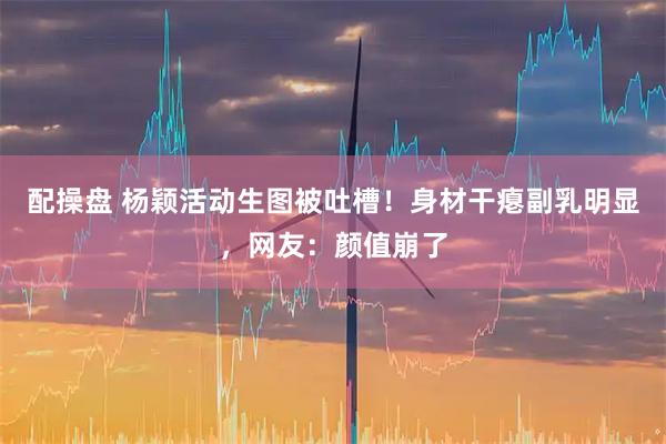 配操盘 杨颖活动生图被吐槽！身材干瘪副乳明显，网友：颜值崩了
