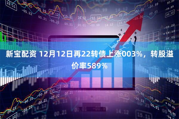 新宝配资 12月12日再22转债上涨003%，转股溢价率589%