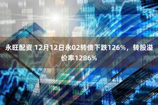 永旺配资 12月12日永02转债下跌126%，转股溢价率1286%
