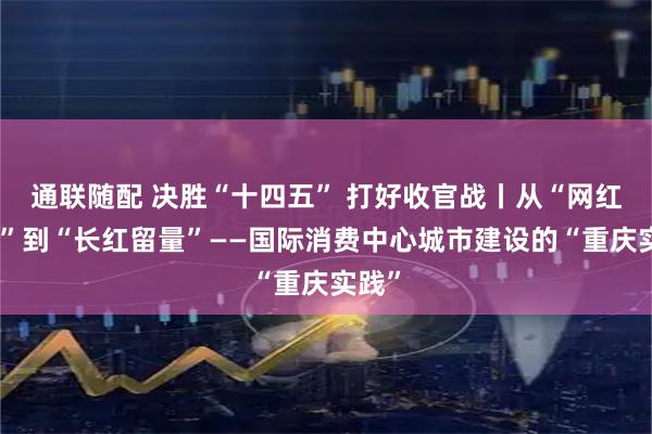 通联随配 决胜“十四五” 打好收官战丨从“网红流量”到“长红留量”——国际消费中心城市建设的“重庆实践”