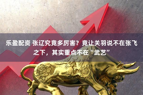 乐盈配资 张辽究竟多厉害？竟让关羽说不在张飞之下，其实重点不在“武艺”